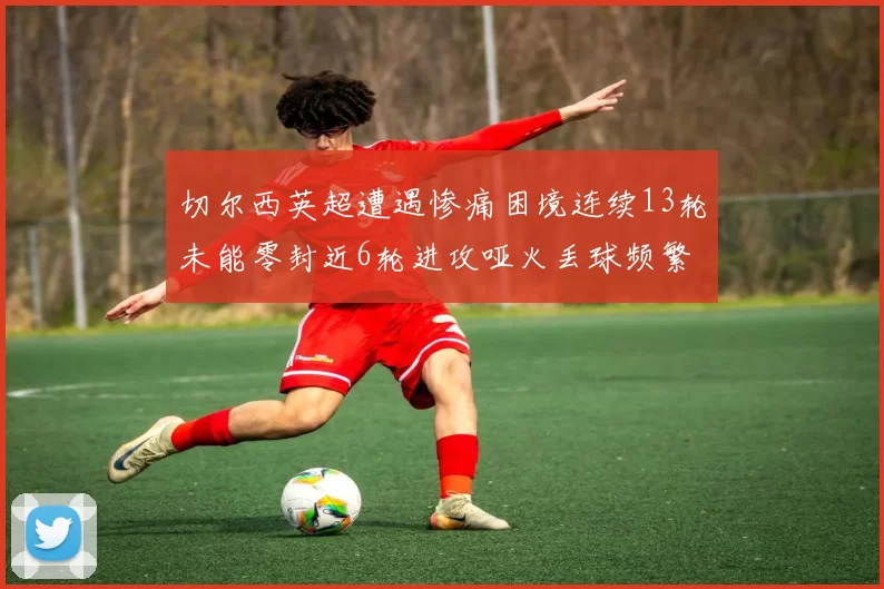 切尔西英超遭遇惨痛困境连续13轮未能零封近6轮进攻哑火丢球频繁